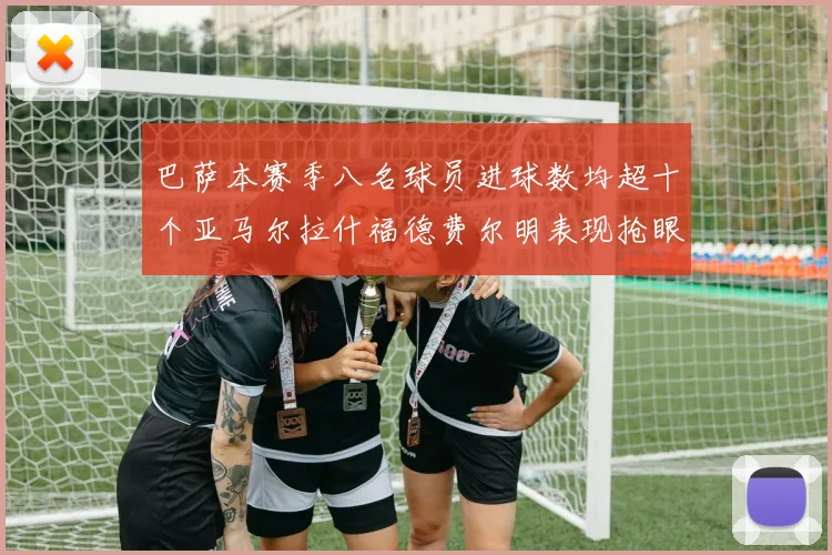 巴萨本赛季八名球员进球数均超十个亚马尔拉什福德费尔明表现抢眼