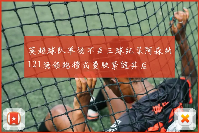 英超球队单场不丢三球纪录阿森纳121场领跑穆式曼联紧随其后