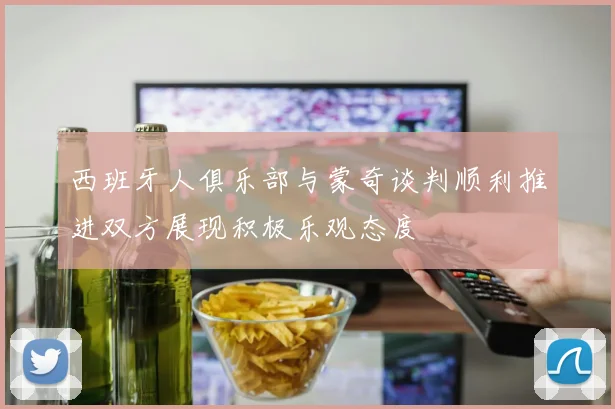 西班牙人俱乐部与蒙奇谈判顺利推进双方展现积极乐观态度