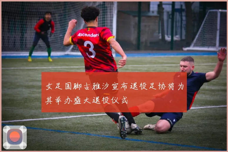 女足国脚古雅沙宣布退役足协将为其举办盛大退役仪式