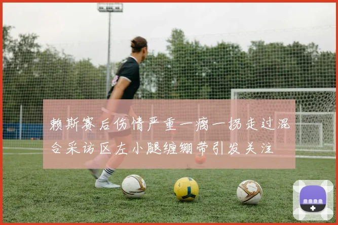 赖斯赛后伤情严重一瘸一拐走过混合采访区左小腿缠绷带引发关注