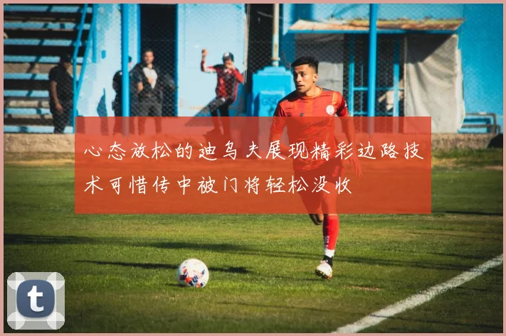 心态放松的迪乌夫展现精彩边路技术可惜传中被门将轻松没收