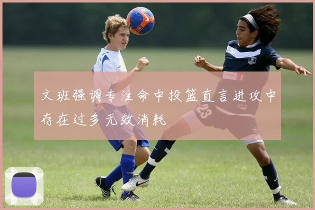 文班强调专注命中投篮直言进攻中存在过多无效消耗