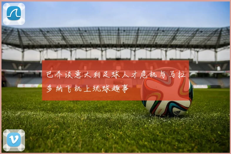 巴乔谈意大利足球人才危机与马拉多纳飞机上玩球趣事