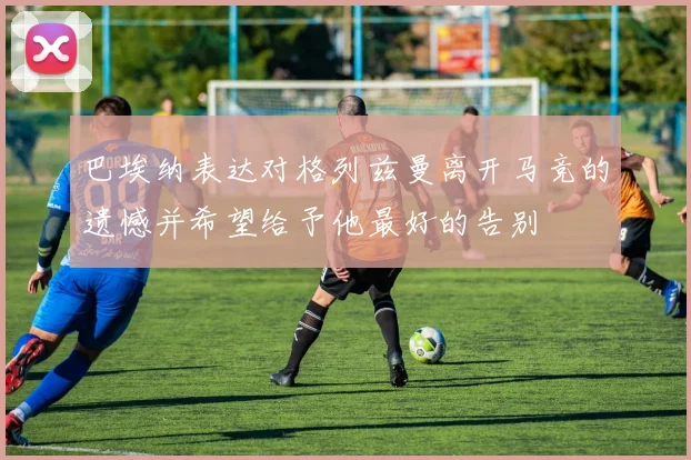 巴埃纳表达对格列兹曼离开马竞的遗憾并希望给予他最好的告别
