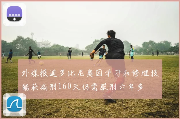 外媒报道罗比尼奥因学习和修理技能获减刑160天仍需服刑六年多