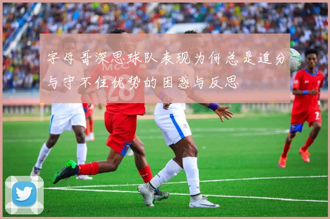 字母哥深思球队表现为何总是追分与守不住优势的困惑与反思