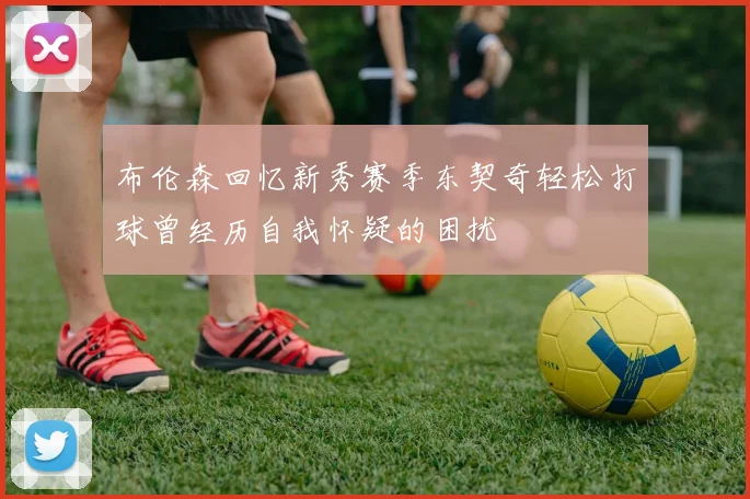 布伦森回忆新秀赛季东契奇轻松打球曾经历自我怀疑的困扰