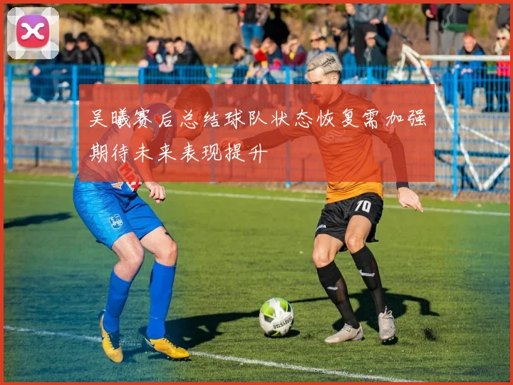 吴曦赛后总结球队状态恢复需加强期待未来表现提升
