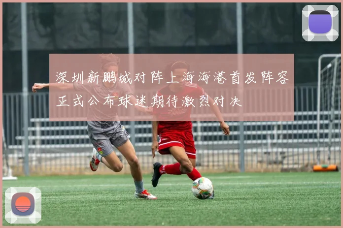 深圳新鹏城对阵上海海港首发阵容正式公布球迷期待激烈对决