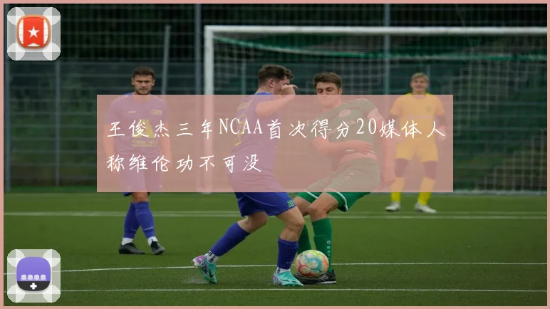 王俊杰三年NCAA首次得分20媒体人称维伦功不可没