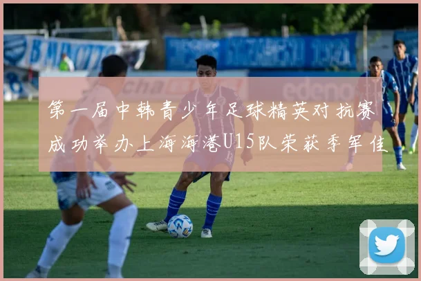 第一届中韩青少年足球精英对抗赛成功举办上海海港U15队荣获季军佳绩