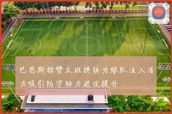 巴恩斯称赞文班拼劲为球队注入活力吸引防守助力进攻提升