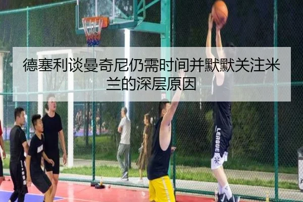 德塞利谈曼奇尼仍需时间并默默关注米兰的深层原因 - B-OneSports